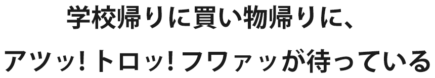 学校帰りに買い物帰りに、アツッ! トロッ! フワァッが待っている